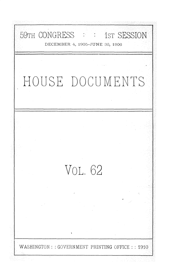 handle is hein.usccsset/usconset30701 and id is 1 raw text is: 


  59HCONGRESS       lsT. SESSIOIN
     DECEMER 41, 49O5-JUNE 30, 190(;



HOUSE DOCUMENTS








          VOL, 62


WASHINGTON : : GOVERNMENT PRINTING OFFICE : : 1910B


