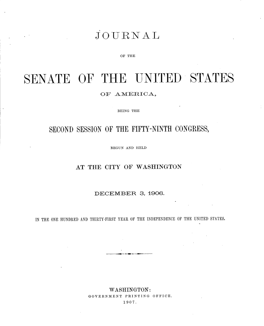 handle is hein.usccsset/usconset30711 and id is 1 raw text is: 





                   JOUJRNAL


                         OF THE




SENATE OF THE UNITED -STATES

                    01F ANmjEIICA,


                        BEING THE



       SECOND SESSION OF THE FIFTY-NINTH CONGRESS,


                       BEGUN AND HELD



              AT THE CITY OF WASHINGTON




                  DECEMBER 3, 1906.




   IN THE ONE HUNDRED AND THIRTY-FIRST YEAR OF THE INDEPENDENCE OF THE UNITED STATES.












                      WASHINGTON:
                 GOVERNMENT PRINTING OFFICE.
                          1907.


