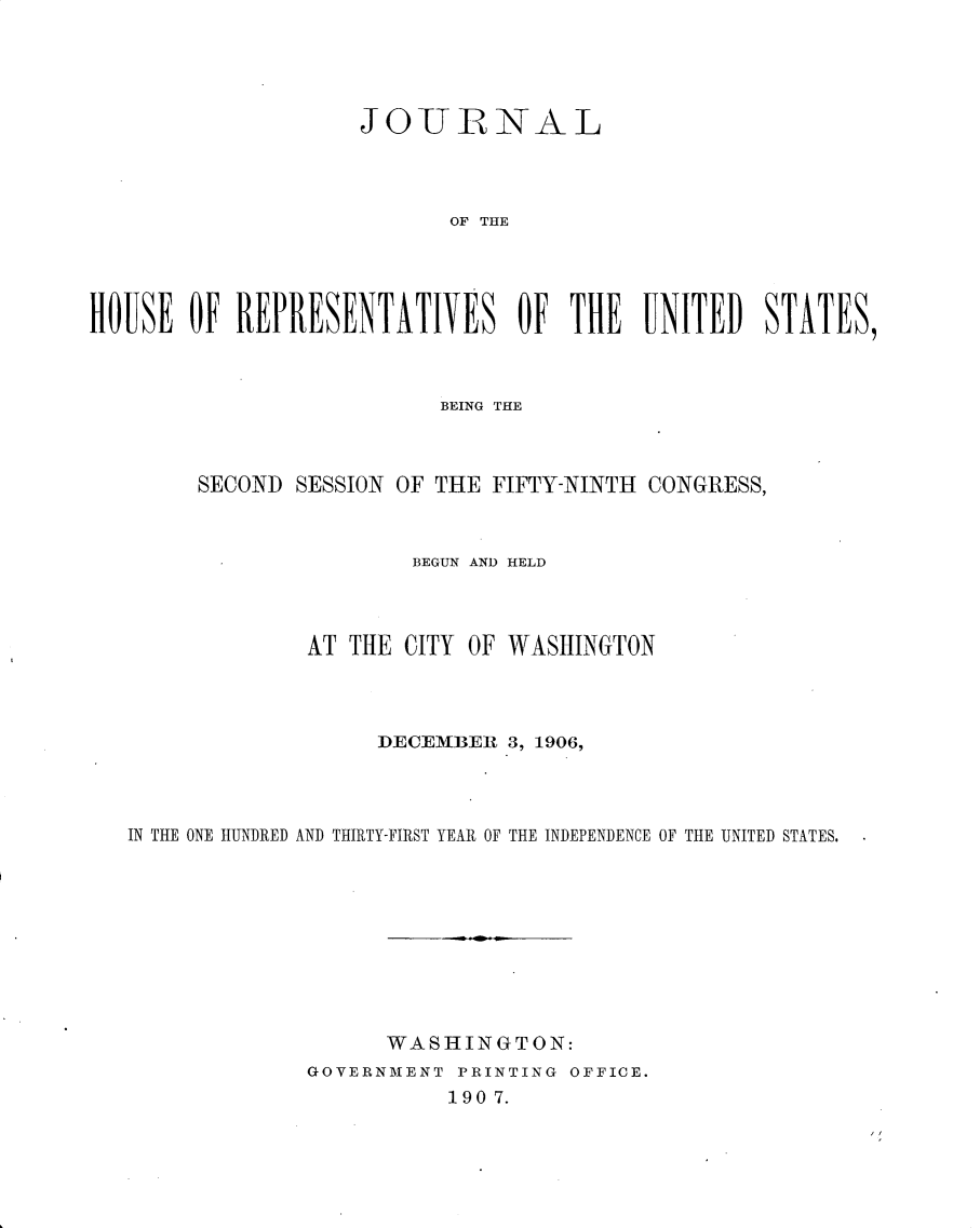 handle is hein.usccsset/usconset30712 and id is 1 raw text is: 





                     JOITLRNAL




                           OF THE





HOUSE OF REPRESENTATIVES OF THE UNITED STATES,


                        BEING THE



     SECOND SESSION OF THE FIFTY-NINTH CONGRESS,



                      BEGUN AND HELD




              AT THE CITY OF WASHINGTON




                   DECEMBER 3, 1906,




IN THE ONE HUNDRED AND THIRTY-FIRST YEAR OF THE INDEPENDENCE OF THE UNITED STATES.










                    WASHINGTON:
              GOVERNMENT PRINTING OFFICE.
                        190 7.



