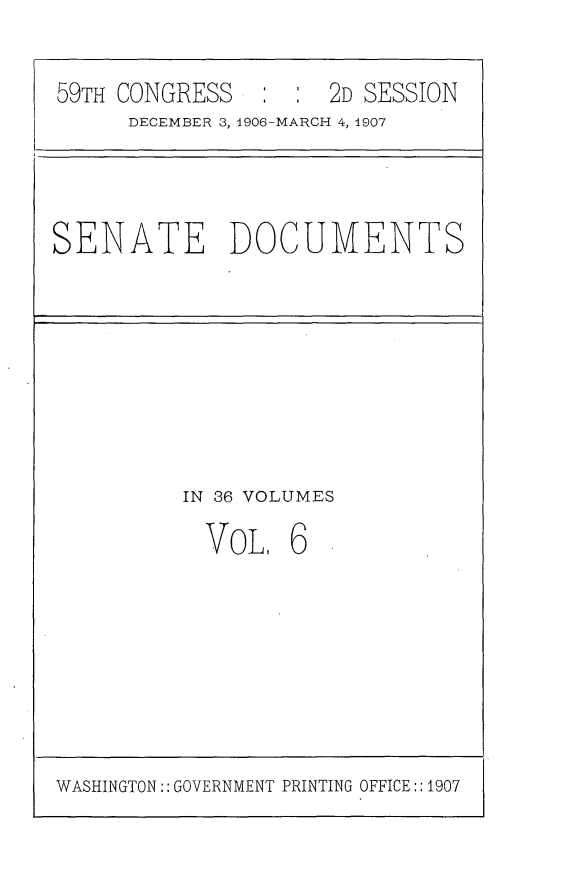 handle is hein.usccsset/usconset30716 and id is 1 raw text is: 


59TH CONGRESS        2D SESSION
      DECEMBER 3, 4906 MARCH 4, 1907


SENATE DOCUMENTS


IN 36 VOLUMES

  VOL. 6


WASHINGTON:: GOVERNMENT PRINTING OFFICE: :1907



