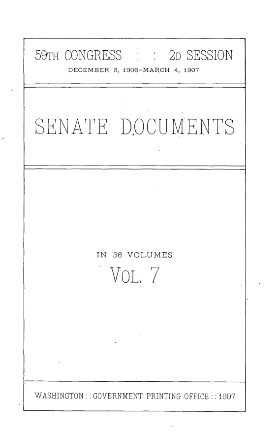 handle is hein.usccsset/usconset30717 and id is 1 raw text is: 



59TH CONGRESS   :     2D SESSION
     DECEMBER 3, 1906-MARCH 4, 1907


SENATE D.OCUMENTS


IN 36 VOLUMES


VOL,


WASHINGTON: GOVERNMENT PRINTING OFFICE: 1907


