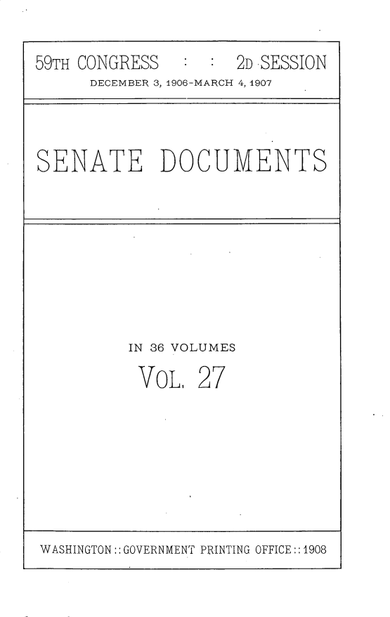 handle is hein.usccsset/usconset30722 and id is 1 raw text is: 

59TH CONGRESS      :2D -SESSION
      DECEMBER 3, 1906-MARCH 4, 1907


SENATE DOCUMENTS


IN 36 VOLUMES


VOL,


27


WASHINGTON: GOVERNMENT PRINTING OFFICE::1908



