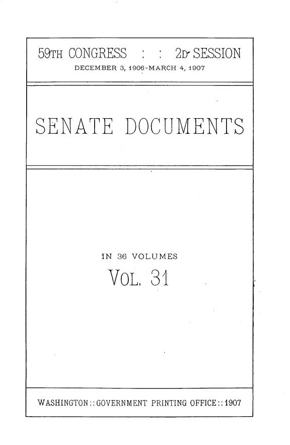 handle is hein.usccsset/usconset30724 and id is 1 raw text is: 


59TH CONGRESS   ::2D- SESSION
     DECEMBER 3, 1906-MARCH 4, 1907


SENATE DOCUMENTS


IN 36 VOLUMES

VOL, 31


WASHINGTON :: GOVERNMENT PRINTING OFFICE:: 1907


