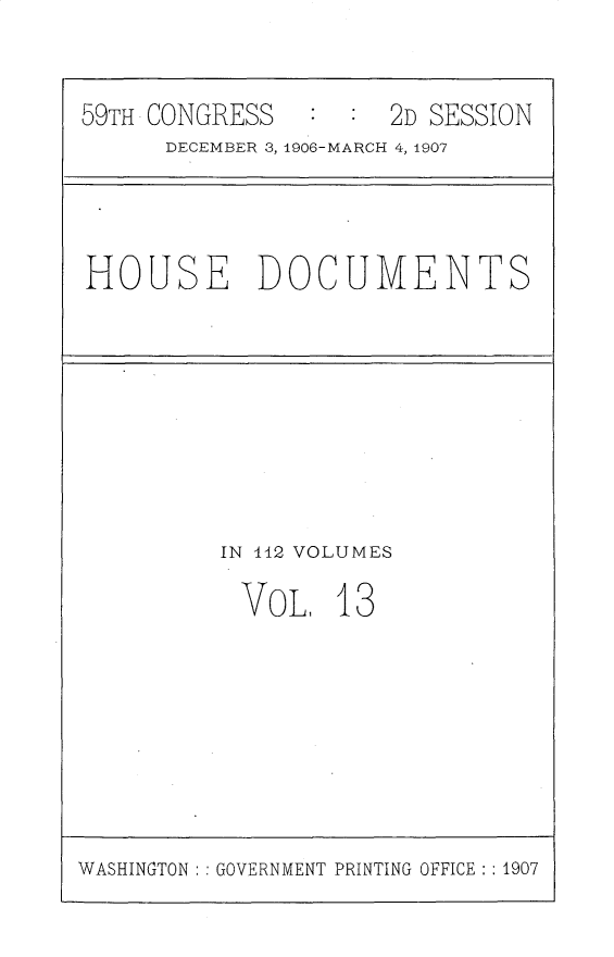 handle is hein.usccsset/usconset30726 and id is 1 raw text is: 


59TH CONGRESS   ::2D SESSION
      DECEMBER 3,1490 6-MARCH 4, 1907


HOUSE DOCUMENTS


IN -112 VOLUMES

VOL, 13


WASHINGTON :: GOVERNMENT PRINTING OFFICE : : 1907


