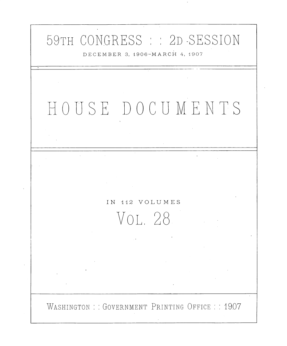 handle is hein.usccsset/usconset30731 and id is 1 raw text is: 

59TH CONGRESS       2D -SESSION
      DECEMBER 3, 1906-MARCH 4, 1907




HOUSE DO CU MENTS






          IN 412 VOLUMES
            OL 28






WASHINGTON  GOVERNMENT PRINTING OFFICE  1907


