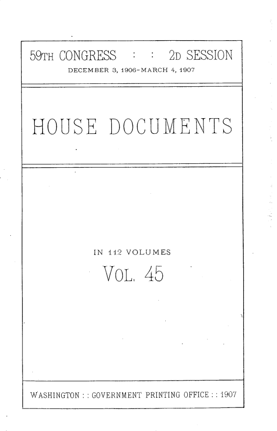 handle is hein.usccsset/usconset30734 and id is 1 raw text is: 


59TH CONGRESS   ::2D SESSION
      DECEMBER 3, 4906-MARCH 4, 1907


HOUSE DOCUMENTS


IN 112 VOLUMES


VOL,


45


WASHINGTON : : GOVERNMENT PRINTING OFFICE : :1907


