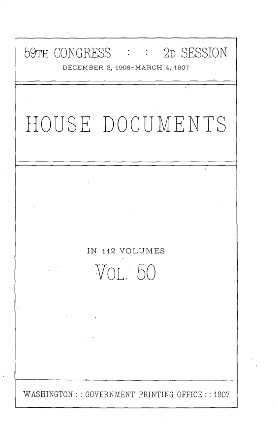 handle is hein.usccsset/usconset30735 and id is 1 raw text is: 


59TH CONGRESS   ::2D SESSION
      DECEMBER 3, 4906-MAIRCH 4,14907


HOUSE DOCUMENTS


IN 442 VOLUMES

VOL 50


WASHINGTON: GOVERNMENT PRINTING OFFICE : :1907


