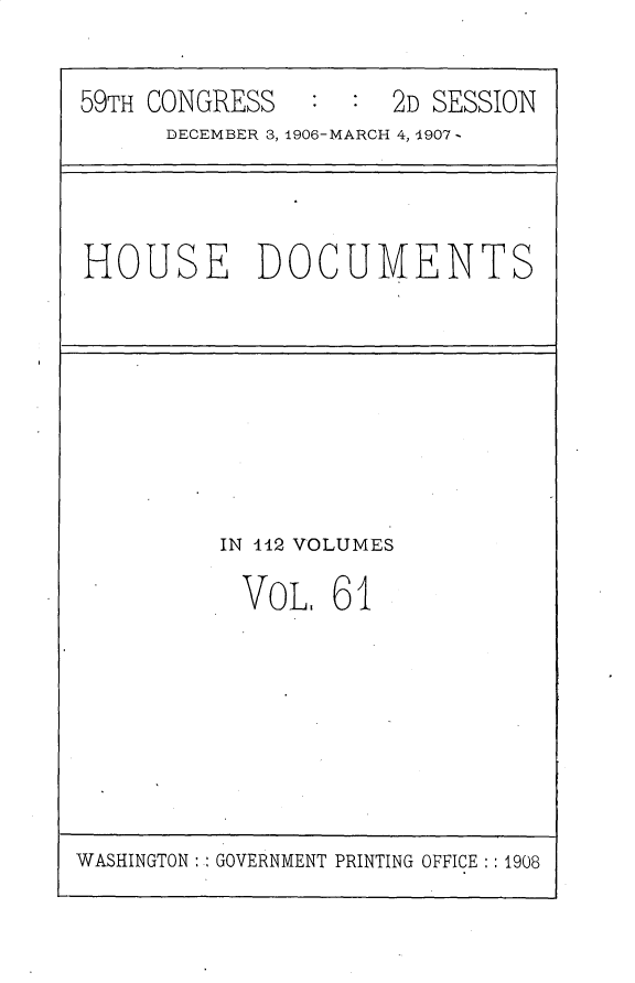 handle is hein.usccsset/usconset30737 and id is 1 raw text is: 


59TH CONGRESS   ::2D SESSIONI
      DECEMBER 3, 1906-MARCH 4,1~907


HOUSE DOCUMENTS


IN 442 VOLUMES

  VOL, 61


WASHINGTON: GOVERNMENT PRINTING OFFICE: :1908


