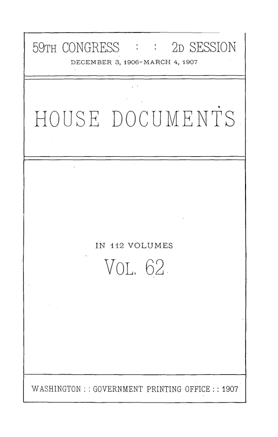 handle is hein.usccsset/usconset30738 and id is 1 raw text is: 

59TH CONGRESS        2   ESO


DECEMBER 3, 1906-MARCH 4, 4907


HOUSE DOCUMENTS


IN l42 VOLUMES


VOL.


62


WASHINGTON  GOVERNMENT PRINTING OFFICE: : 1907


2D SESSION


