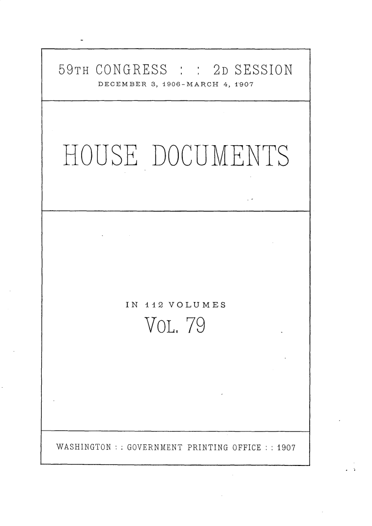 handle is hein.usccsset/usconset30740 and id is 1 raw text is: 




59TH CONGRESS : : 2D SESSION
     DECEMBER 3, i90G-MARCH 4, T907


HOUSE DOCUMENTS


IN 112 VOLUMES

  VOL. '79


WASHINGTON :;GOVERNMENT PRINTING OFFICE : :1907


