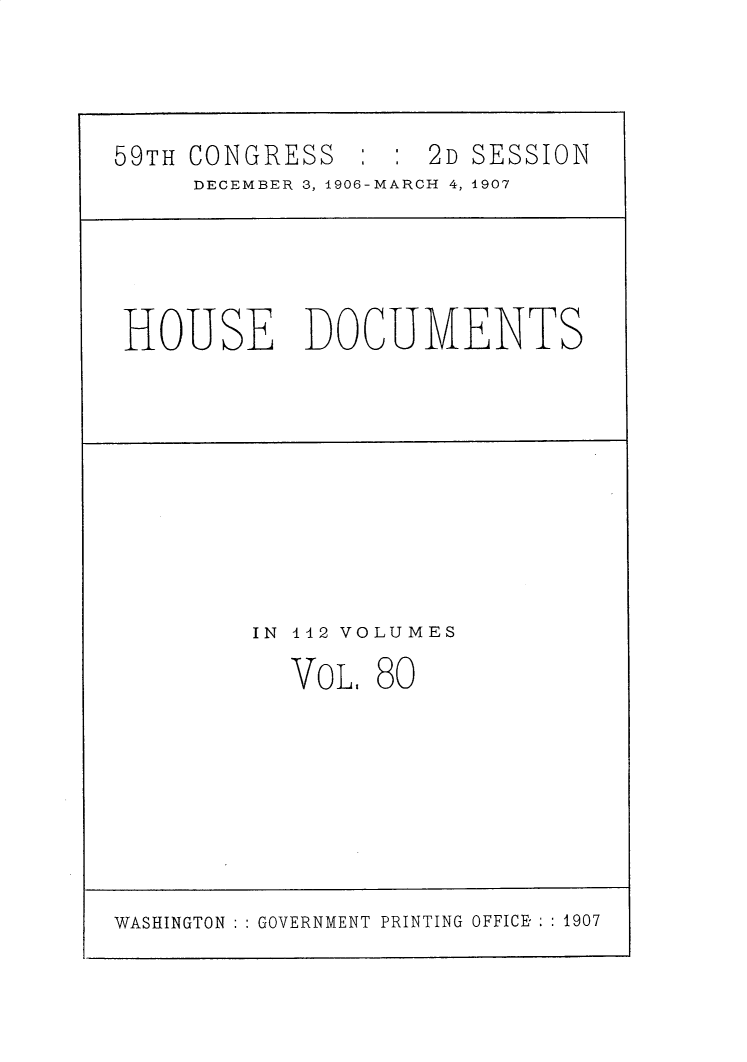 handle is hein.usccsset/usconset30741 and id is 1 raw text is: 



59TH CONGRESS        2D SESSION
     DECEMBER 3, 1906-MARCH 4, 1907




 HOUSE DOCUMENTS


IN 142 VOLUMES


VOL.


80


WASHINGTON ::GOVERNMENT PRINTING OFFICE- :: 1907


