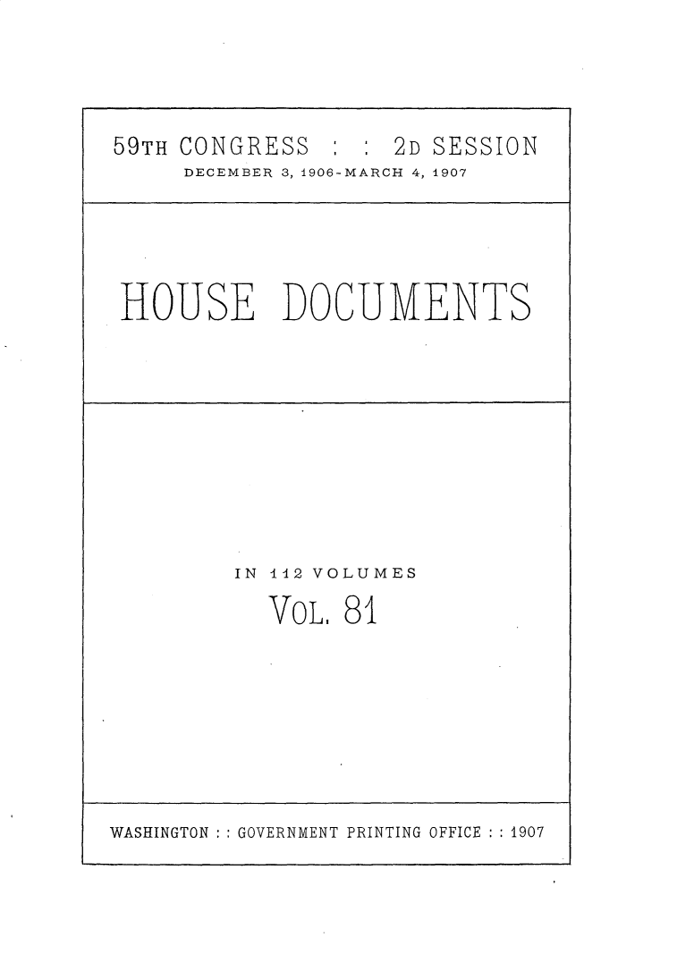 handle is hein.usccsset/usconset30742 and id is 1 raw text is: 




59TH CONGRESS : : 2D SESSION
     DECEMBER 3, 4906-MARCH 4, 4907





HOUSE DOCUMENTS










         IN 142 VOLUMES

           VOL. 81


WASHINGTON ::GOVERNMENT PRINTING OFFICE : :1907


