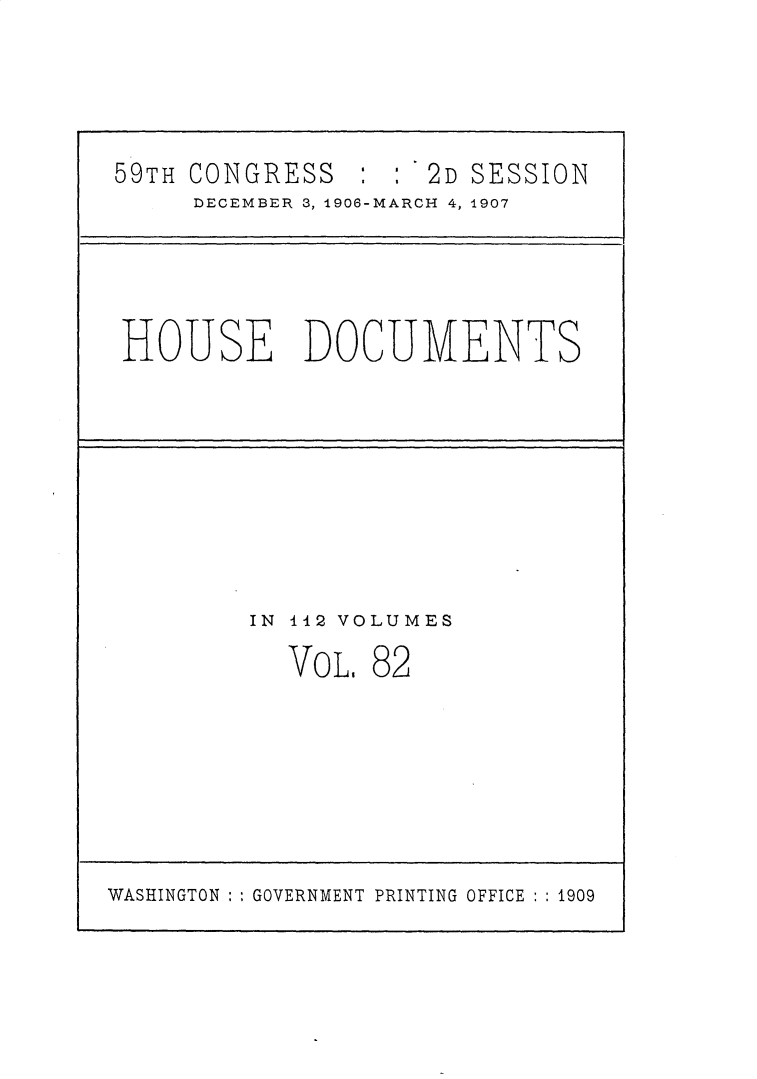 handle is hein.usccsset/usconset30743 and id is 1 raw text is: 



5 9TH CONGRESS      : : '2D SESSION
     DECEMBER 3, 1906-MARCH 4, 1907


HOUSE DOCUMENTS


IN 112 VOLUMES


VOL.


82


WASHINGTON :,GOVERNMENT PRINTING OFFICE : :1909


