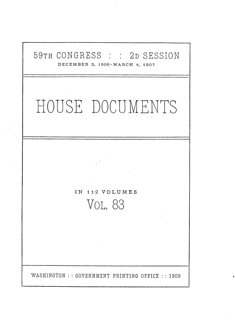 handle is hein.usccsset/usconset30744 and id is 1 raw text is: 




59TH CONGRESS ::2D SESSION
     DECEMBER 3, 1906-MARCH 4, 1907


HOUSE DOCUMENTS


IN 142 VOLUMES


VOL


83


WASHINGTON ::GOVERNMENT PRINTING OFFICE : 1909


