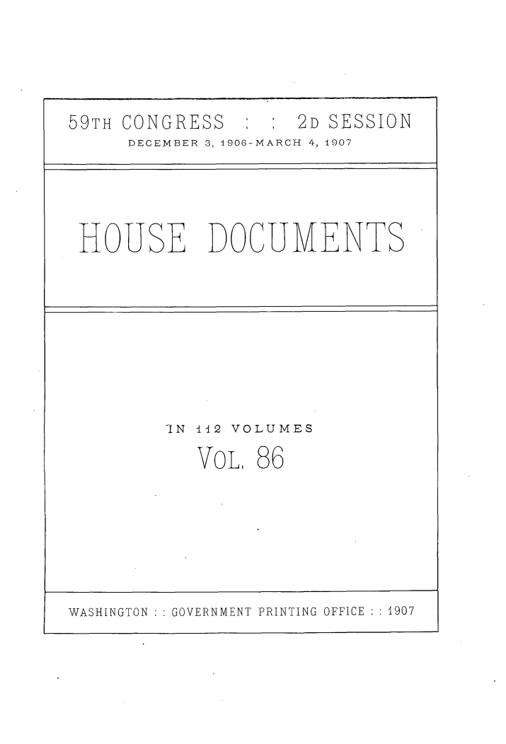 handle is hein.usccsset/usconset30746 and id is 1 raw text is: 




59TH CONGRESS        2D SESSION
     DECEMBER~ 3, 1906-MARCH 4, 1907


HOUSE DOCUMENTS


-IN l12 VOLUMES


VOL,


86


WASHINGTON ::GOVERNMENT PRINTING OFFICE ::1907


