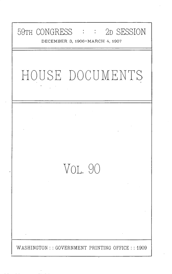 handle is hein.usccsset/usconset30749 and id is 1 raw text is: 

59TH CONGRESS   ::2D SESSION
      DECEMBER 3, 1906-MARCH 4, 1907


HOUSE DOCUMENTS


VOL, 90


WASHINGTON: GOVERNMENT PRINTING OFFICE : :1909


