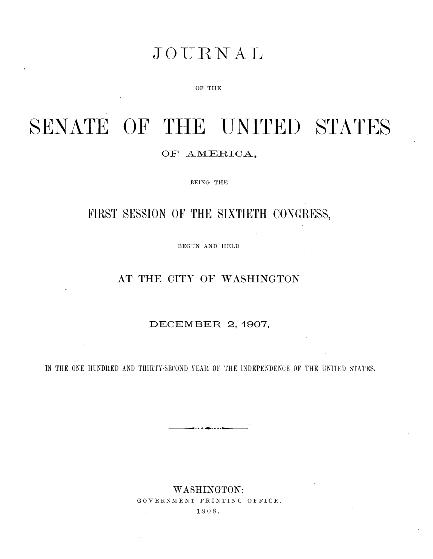 handle is hein.usccsset/usconset30755 and id is 1 raw text is: 




                   JO -URNAL


                         OF THE




SENATE OF THE UNITED STATES


           O1F -A.M1RICA-,


                BEING THE


FIRST SESSION OF THE SIXTIETH CONGRESS,


              BEGUN AND HELD


AT THE CITY


OF WASHINGTON


                DECEMBER 2, 1907,



IN THE ONE HUNDRED AND THIRTY-SECOND YEAR 0OF THE INDEPENDENCE OF THE UNITED STATES.












                    WASHINGTON:
              GOVERNMENT PRINTING OFFICE.
                       1908.


