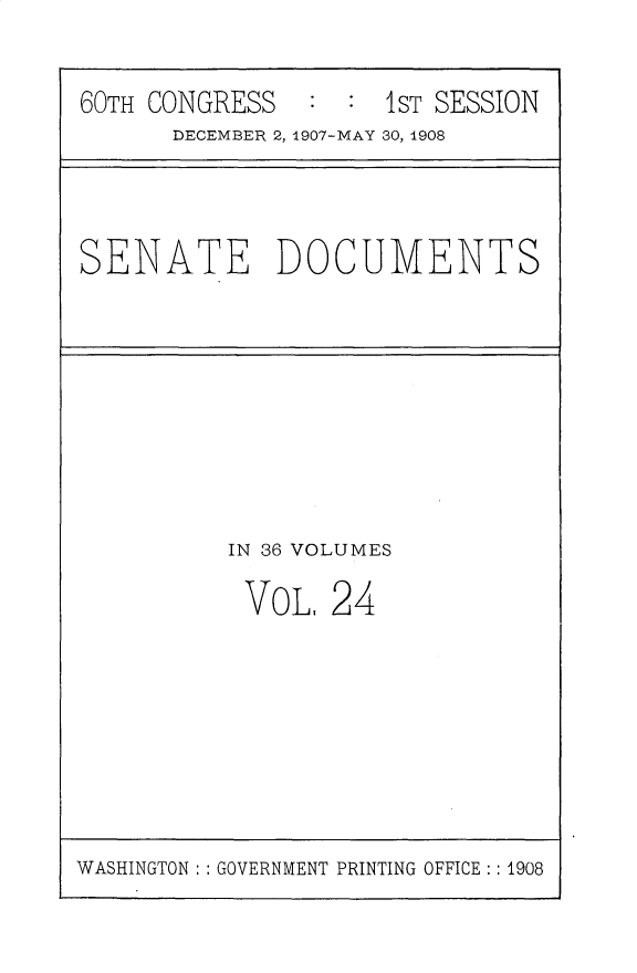 handle is hein.usccsset/usconset30757 and id is 1 raw text is: 


60TH CONGRESS        1 ST SESSION
      DECEMBER 2, 1907-MAY 30, 1908


SENATE DOCUMENTS


IN 36 VOLUMES

VOL, 24


WASHINGTON: : GOVERNMENT PRINTING OFFICE:: 1908


