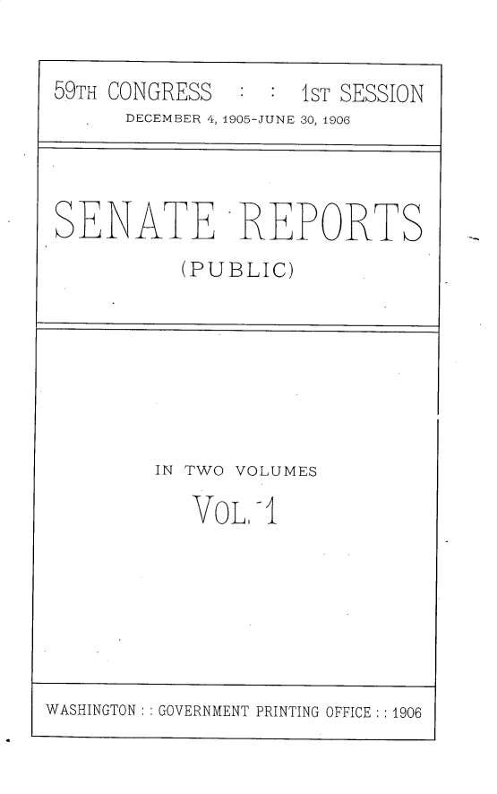 handle is hein.usccsset/usconset30761 and id is 1 raw text is: 


59TH CONGRESS       1ST SESSION
      DECEMBER 4, 1905-JUNE 30, 1906


SENATE REPORTS
          (PUBLIC)


IN TWO VOLUMES

   VOL,-I


WASHINGTON: : GOVERNMENT PRINTING OFFICE :1906



