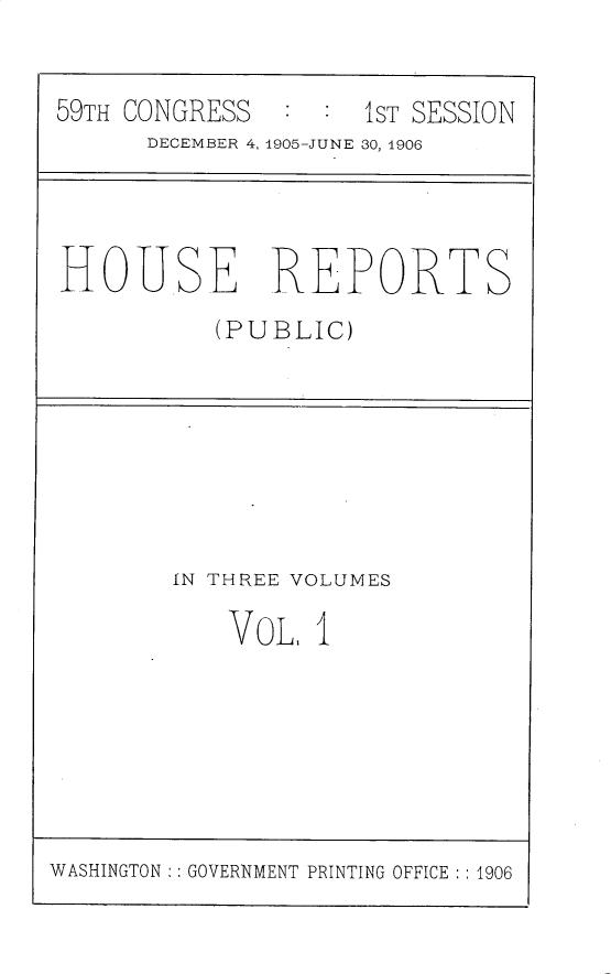 handle is hein.usccsset/usconset30762 and id is 1 raw text is: 

59TH CONGRESS  :  : 1ST SESSION
      DECEMBER 4, 1905-JUNE 30, 1906


HOUSE REPORTS
          (PUBLIC)


IN THREE VOLUMES


VOL,


I


WASHINGTON :: GOVERNMENT PRINTING OFFICE :: 1906


