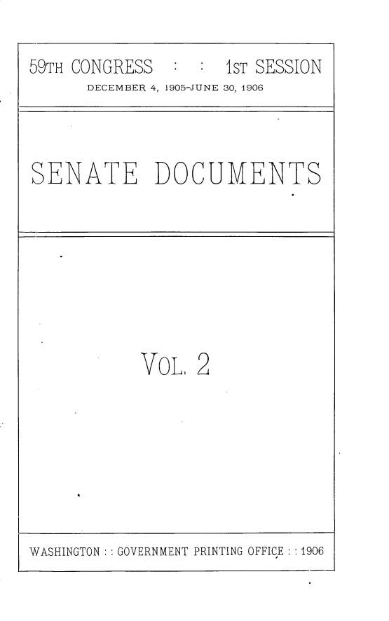 handle is hein.usccsset/usconset30764 and id is 1 raw text is: 

59TH CONGRESS   :  : 1ST SESSION
      DECEMBER 4, 1905-JUNE 30, 1906


SENATE DOCUMENTS


VoL.  2


WASHINGTON : GOVERNMENT PRINTING OFFICE : :1906



