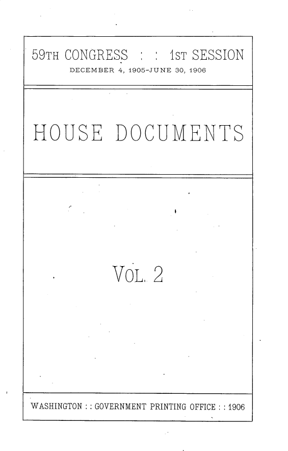 handle is hein.usccsset/usconset30790 and id is 1 raw text is: 

59TH CONGRESS   : : 1ST SESSION


DECEMBER 4, 1905-JUNE 30, 1906


HOUSE DOCUMENTS


VOL


2


WASHINGTON : GOVERNMENT PRINTING OFFICE: :1906


I



