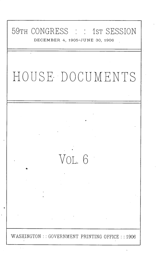 handle is hein.usccsset/usconset30794 and id is 1 raw text is: 

59TH CONGRESS        S : sT SESSION
      DECEMBER 4, 1905-JUNE 30, 1906



HOUSE. DOCUMENTS








            VOL   6


WASHINGTON : GOVERNMENT PRINTING OFFICE : :1906


