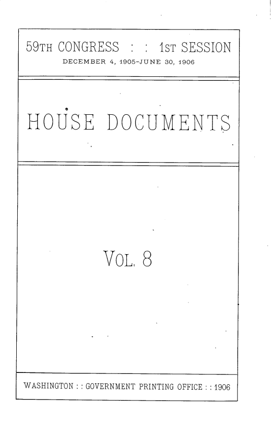 handle is hein.usccsset/usconset30796 and id is 1 raw text is: 

59TH CONGRESS   : : 1ST SESSION
     DECEMBER 4, 1905-JUNE 30, 1906



HOUSE DOCUMENTS








           VoL.  8


WASHINGTON : : GOVERNMENT PRINTING OFFICE : :1906


