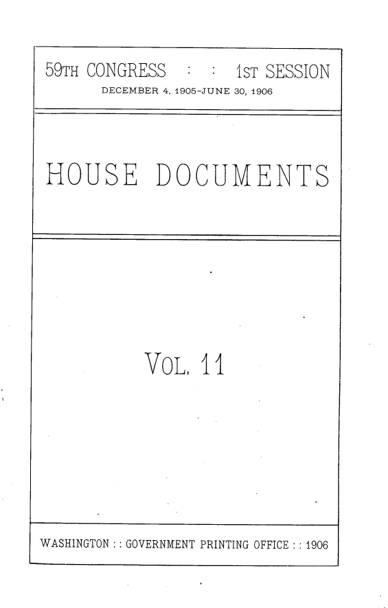 handle is hein.usccsset/usconset30799 and id is 1 raw text is: 

59TH CONGRESS   : :  iST SESSION
      DECEMBER 4, 1905-JUNE 30, 1906


HOUSE DOCUMENTS


VOL,  11


WASHINGTON : : GOVERNMENT PRINTING OFFICE : : 1906


