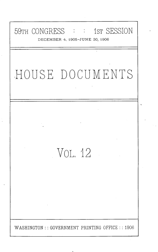 handle is hein.usccsset/usconset30800 and id is 1 raw text is: 

59TH CONGRESS   : :  1ST SESSION
      DECEMBER 4, 1905-JUNE 30, 1906


.HOUSE DOCUMENTS


VoL,  12


WASHINGTON: : GOVERNMENT PRINTING OFFICE : : 1906


