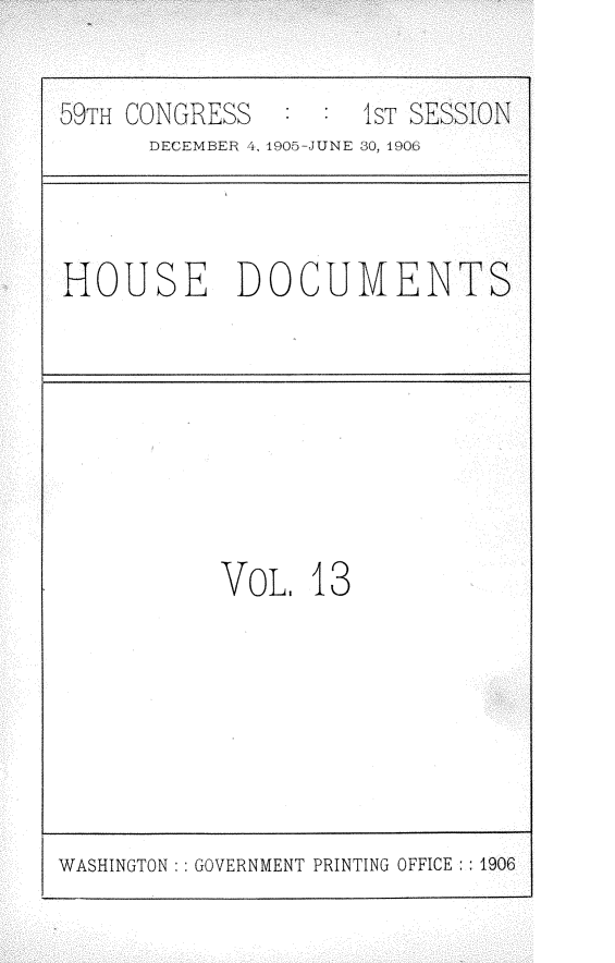 handle is hein.usccsset/usconset30801 and id is 1 raw text is: 

59TH CONGRESS        IsT SESSION
      DECEMBER 4, 1905-JUNE 80, 190E


HOUSE DOCUMENTS


VOL.  13


WASHINGTON: : GOVERNMENT PRINTING OFFICE :: 1906


