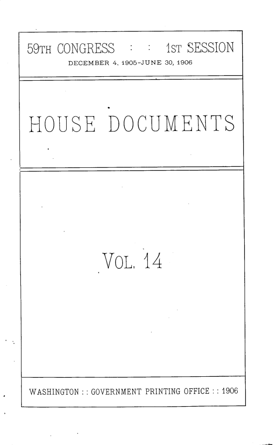 handle is hein.usccsset/usconset30802 and id is 1 raw text is: 

59TH CONGRESS   : :  1ST SESSION
      DECEMBER 4, 1905-JUNE 30, 1906


HOUSE DOCUMENTS


VoL,  14


WASHINGTON : : GOVERNMENT PRINTING OFFICE : : 1906


