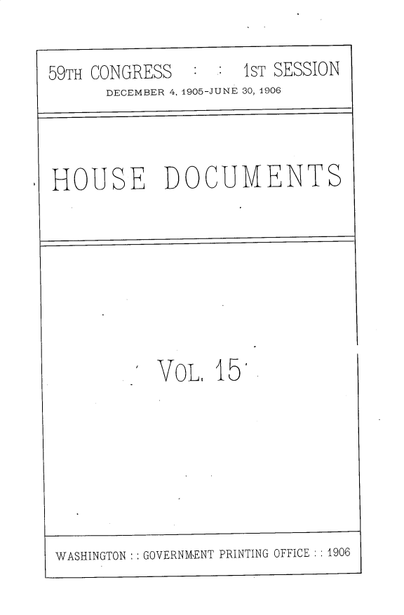 handle is hein.usccsset/usconset30803 and id is 1 raw text is: 

59TH CONGRESS   : :  1ST SESSION
      DECEMBER 4, 1905-JUNE 30, 1906



HOUSE DOCUMENTS


           VoL,  15







WASHINGTON    GOVERNMENT PRINTING OFFICE :1906


