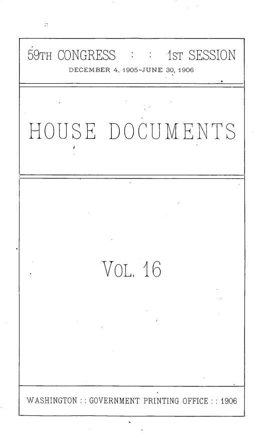 handle is hein.usccsset/usconset30804 and id is 1 raw text is: 

59TH CONGRESS        1ST SESSION
      DECEMBER 4, 1905-JUNE 30, 1906


HOUSE DOCUMENTS


VOL,  16


WASHINGTON: : GOVERNMENT PRINTING OFFICE : :1906


