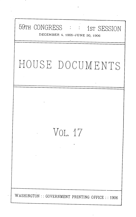 handle is hein.usccsset/usconset30805 and id is 1 raw text is: 

59TH  CONGRESS        1ST SESSION
       DECEMBER 4, 1905-JUNE 30, 1906



 HOUSE DOCUMENTS








            VoL.  17







WASHINGTON:: GOVERNMENT PRINTING OFFICE :1906


