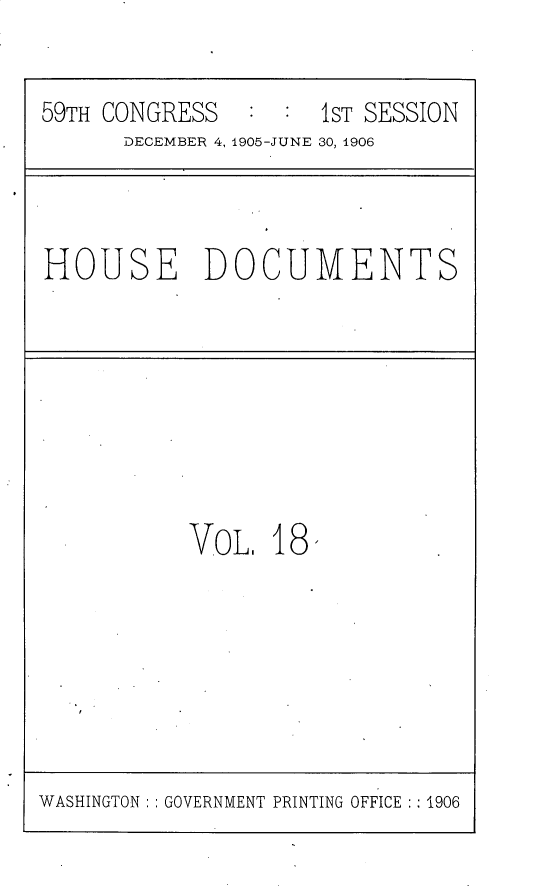 handle is hein.usccsset/usconset30806 and id is 1 raw text is: 


59TH CONGRESS   : :  1ST SESSION
      DECEMBER 4, 1905-JUNE 30, 1906


HOUSE DOCUMENTS


VoL.  18,


WASHINGTON:: GOVERNMENT PRINTING OFFICE  1906


