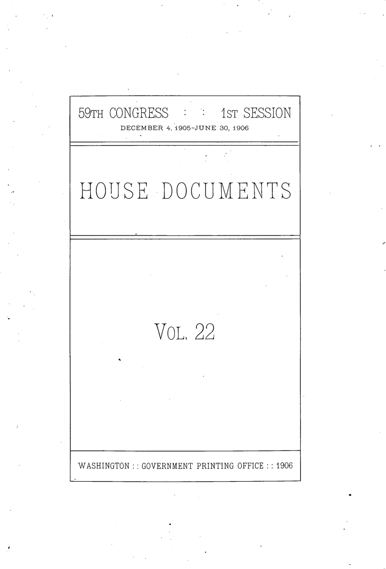 handle is hein.usccsset/usconset30808 and id is 1 raw text is: 





59TH CONGRESS        1ST SESSION
      DECEMBER 4, 1905-JUNE 30, 1906


HOUSE DOCUMENTS


VOL,  22


WASHINGTON   GOVERNMENT PRINTING OFFICE :1906


