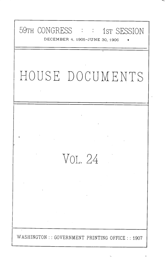 handle is hein.usccsset/usconset30810 and id is 1 raw text is: 

59TH CONGRESS   : :  1ST SESSION
      DECEMBER 4, 1905-JUNE 30, 1906



HOUSE DOCUMENTS








           VOL,  24


WASHINGTON: : GOVERNMENT PRINTING OFFICE :1907


