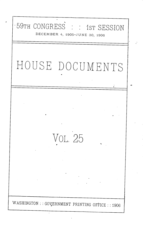handle is hein.usccsset/usconset30811 and id is 1 raw text is: 

59TH  CONGRESS       1ST SESSION
       DECEMBER 4, 1905-JUNE 30, 1906



 HOUSE DOCUMENTS








           VOL,  25







WASHINGTON GOVERNMENT PRINTING OFFICE :1906


