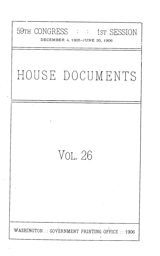 handle is hein.usccsset/usconset30812 and id is 1 raw text is: 

59TH CONGRESS   : :  1ST SESSION
      DECEMBER 4, 1905-JUNE 30, 1906


HOUSE DOCUMENTS


VoL,  26


WASHINGTON   GOVERNMENT PRINTING OFFICE :1906


