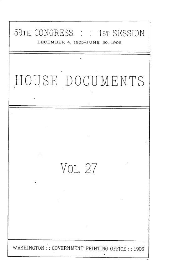 handle is hein.usccsset/usconset30813 and id is 1 raw text is: 
59TH CONGRESS  :  : 1ST SESSION
     DECEMBER 4, 1905-JUNE 30, 1906


HOUSE DOCUMENTS


VOL,


27


WASHINGTON   GOVERNMENT PRINTING OFFICE : :1906


