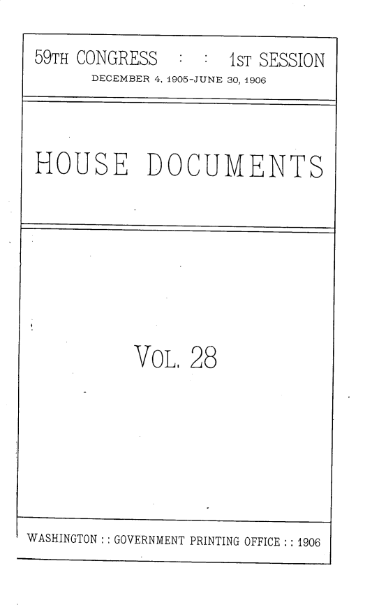 handle is hein.usccsset/usconset30814 and id is 1 raw text is: 
59TH CONGRESS  :  :  1ST SESSION
      DECEMBER 4, 1905-JUNE 30, 1906


HOUSE DOCUMENTS


V0OL, 28


WASHINGTON :: GOVERNMENT PRINTING OFFICE :: 1906


