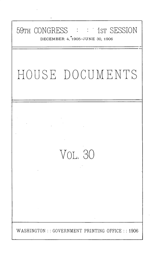 handle is hein.usccsset/usconset30815 and id is 1 raw text is: 

59TH CONGRESS        IST SESSION
      DECEMBER 4, 1905-JUNE 30, 1906


HOUSE DOCUMENTS


VoL.  30


WASHINGTON : GOVERNMENT PRINTING OFFICE : :1906


