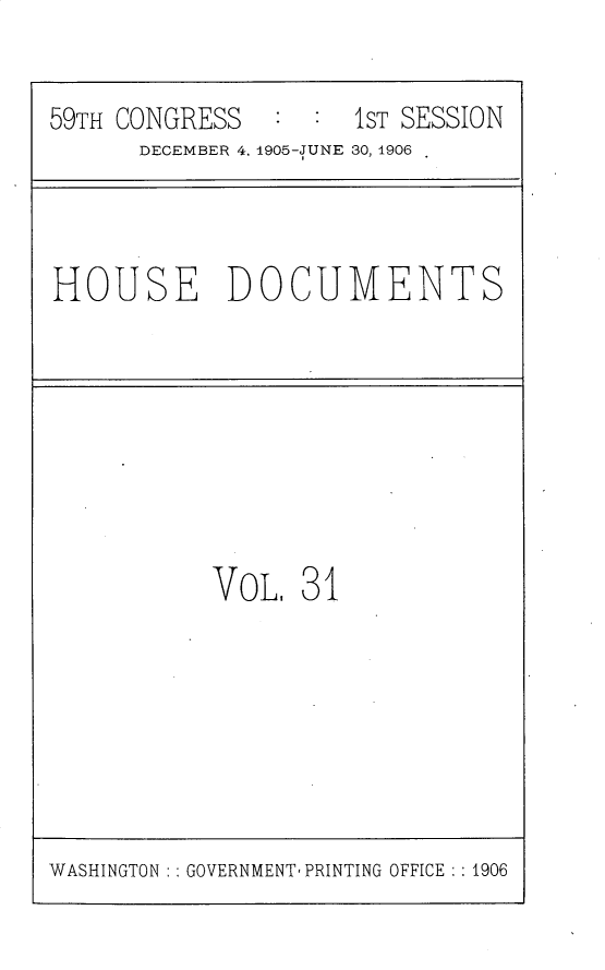 handle is hein.usccsset/usconset30816 and id is 1 raw text is: 

59TH CONGRESS  :  :  1ST SESSION
      DECEMBER 4, 1905-JUNE 30, 1906


HOUSE DOCUMENTS


VoL,  31


WASHINGTON : : GOVERNMENT PRINTING OFFICE : : 1906


