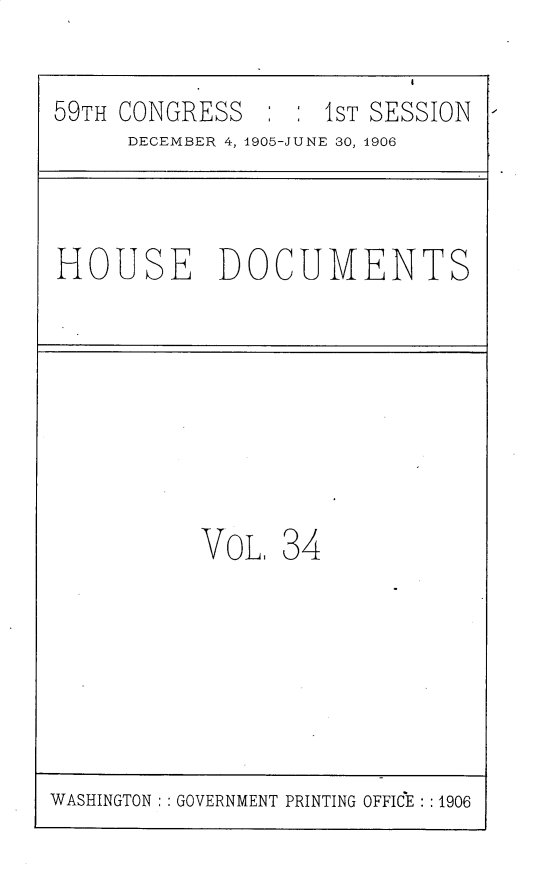 handle is hein.usccsset/usconset30818 and id is 1 raw text is: 

59TH CONGRESS   : : 1ST SESSION
     DECEMBER 4, 1905-JUNE 30, 4906


HOUSE DOCUMENTS


VOL.


34


WASHINGTON   GOVERNMENT PRINTING OFFICE : :1906



