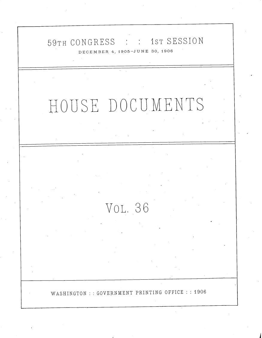 handle is hein.usccsset/usconset30819 and id is 1 raw text is: 


5:HS 1ST SESSION


DECEMBER 4, 1905-JUNE 30, 1906


HOUSE


DOCU.MENTS


VoL.  36


WASHINGTON   GOVERNMENT PRINTING OFFICE  1906


-I


59TH CONGRESS


