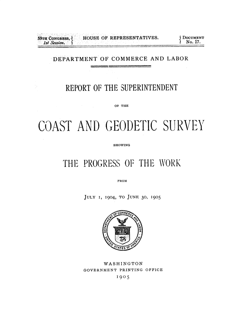 handle is hein.usccsset/usconset30821 and id is 1 raw text is: 






HOUSE OF REPRESENTATIVES.


59THCONGRBSJ1


DocUMENT
No. 17.


    DEPARTMENT  OF COMMERCE  AND LABOR





       REPORT OF THE SUPERINTENDENT


                    OF TIE




COAST AND GEODETIC SURVEY


                   SHlOWING


THE  PROGRESS   OF  THE  WORK


              FROM


     JULY I, 1904, TO JUNE 30, 1905


        ofcommepI




        47E O





     WASHINGTON
GOVERNMENT PRINTING OFFICE
         1905


