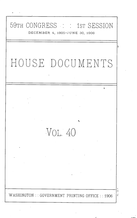 handle is hein.usccsset/usconset30822 and id is 1 raw text is: 

59TH CONGRESS       1ST SESSION
     DECEMBER 4, 1905-JUNE 30, 1906


HOUSE DOCUMENTS


VoLI  40


WASHINGTON   GOVERNMENT PRINTING OFFICE : :1906


