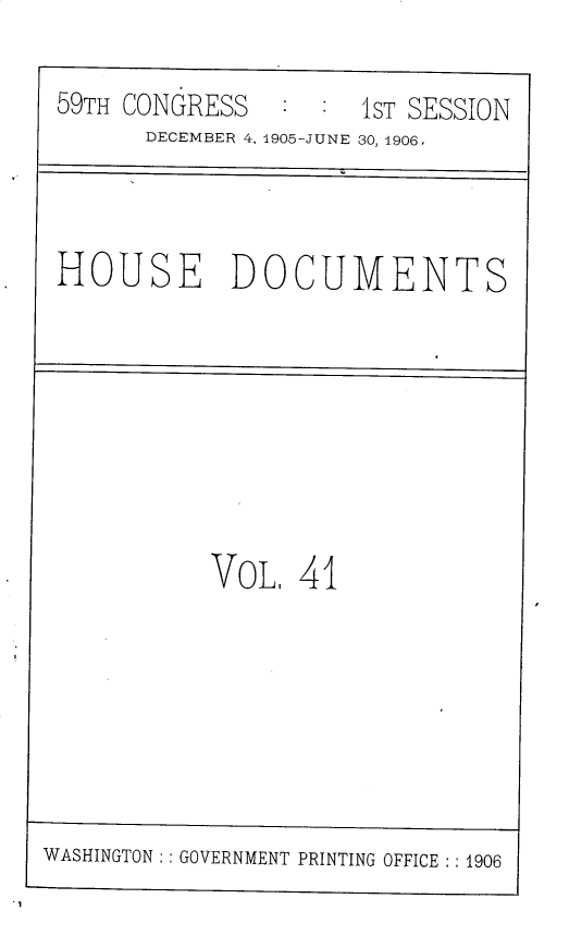 handle is hein.usccsset/usconset30823 and id is 1 raw text is: 

59TH CONGRESS     :1ST  SESSION
      DECEMBER 4, 1905-JUNE 30, 1906,



HOUSE DOCUMENTS


           VOL,   41







WASHINGTON: : GOVERNMENT PRINTING OFFICE :: 1906


