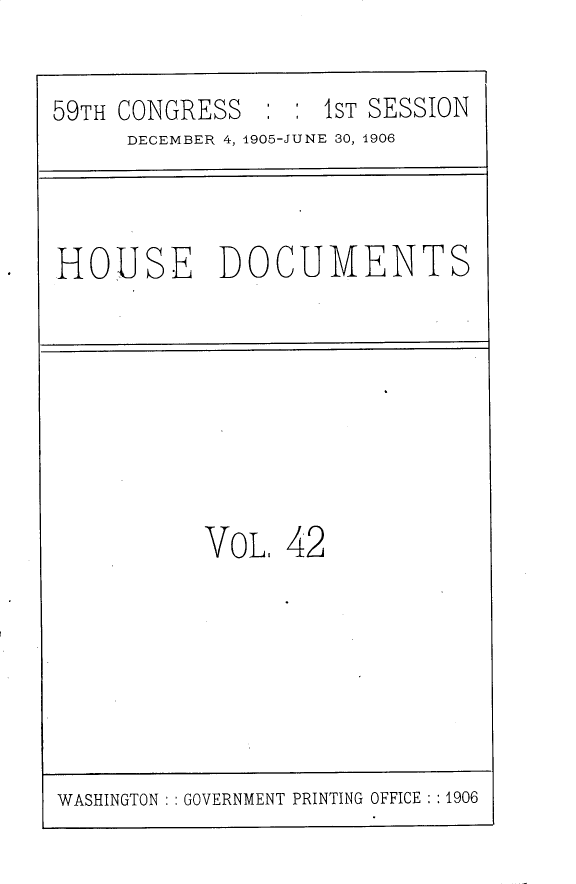 handle is hein.usccsset/usconset30824 and id is 1 raw text is: 

59TH CONGRESS   : : 1ST SESSION
     DECEMBER 4, 1905-JUNE 30, 1906


HOUSE DOCUMENTS


VoL,  42


WASHINGTON : GOVERNMENT PRINTING OFFICE : :1906


